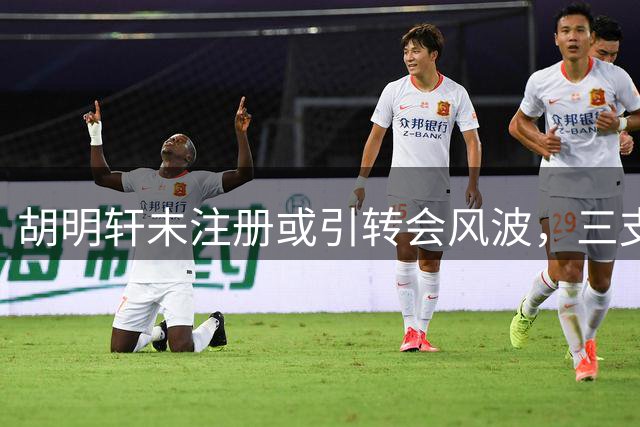 胡明轩未注册或引转会风波，三支球队成潜在下家