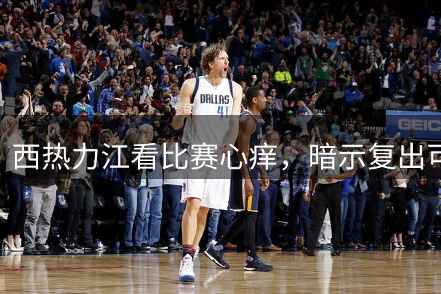 西热力江看比赛心痒，暗示复出可能